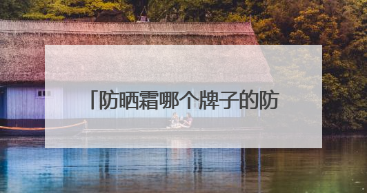 防晒霜哪个牌子的防晒效果好？精品防晒霜推荐，使用感优秀