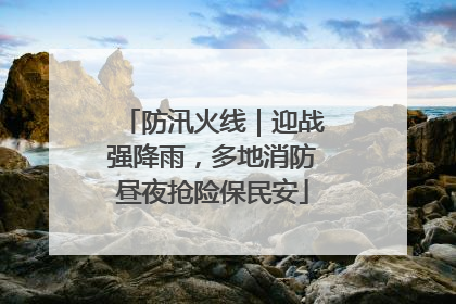 防汛火线｜迎战强降雨，多地消防昼夜抢险保民安