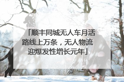 顺丰同城无人车月活路线上万条，无人物流迎爆发性增长元年