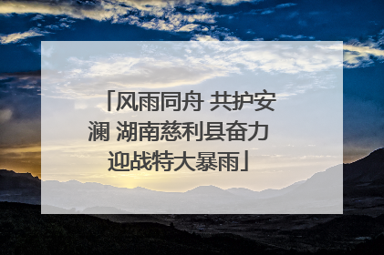 风雨同舟 共护安澜 湖南慈利县奋力迎战特大暴雨