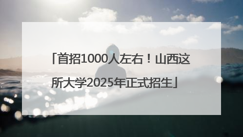 首招1000人左右！山西这所大学2025年正式招生