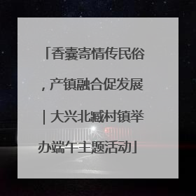 香囊寄情传民俗，产镇融合促发展｜大兴北臧村镇举办端午主题活动