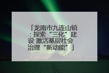 龙南市九连山镇：探索“三化”建设 激活基层社会治理“新动能”