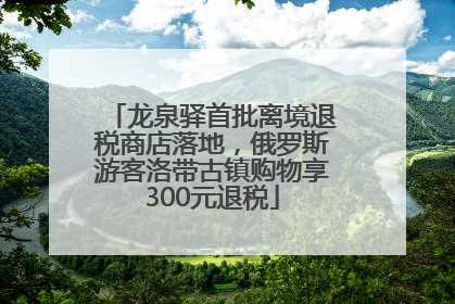 龙泉驿首批离境退税商店落地，俄罗斯游客洛带古镇购物享300元退税