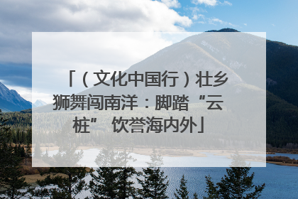 （文化中国行）壮乡狮舞闯南洋：脚踏“云桩” 饮誉海内外