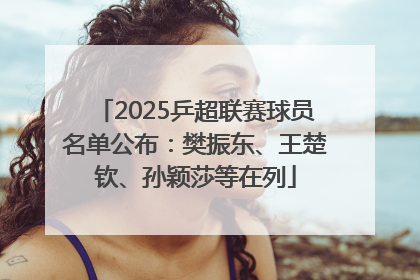 2025乒超联赛球员名单公布：樊振东、王楚钦、孙颖莎等在列