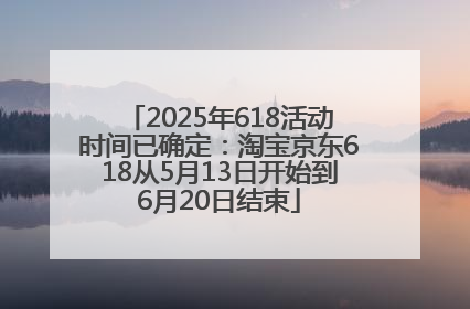 2025年618活动时间已确定：淘宝京东618从5月13日开始到6月20日结束