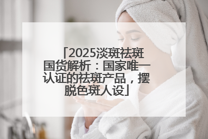 2025淡斑祛斑国货解析：国家唯一认证的祛斑产品，摆脱色斑人设