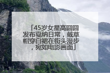 45岁女星高圆圆发布戛纳日常，戴草帽穿白裙在街头漫步，宛如电影画面