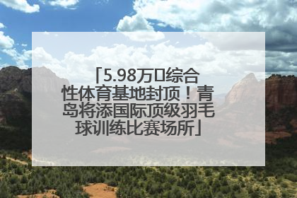 5.98万㎡综合性体育基地封顶！青岛将添国际顶级羽毛球训练比赛场所