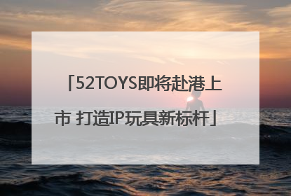 52TOYS即将赴港上市 打造IP玩具新标杆