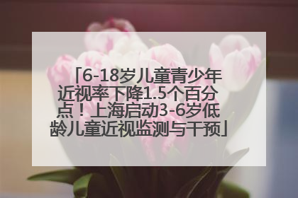 6-18岁儿童青少年近视率下降1.5个百分点！上海启动3-6岁低龄儿童近视监测与干预